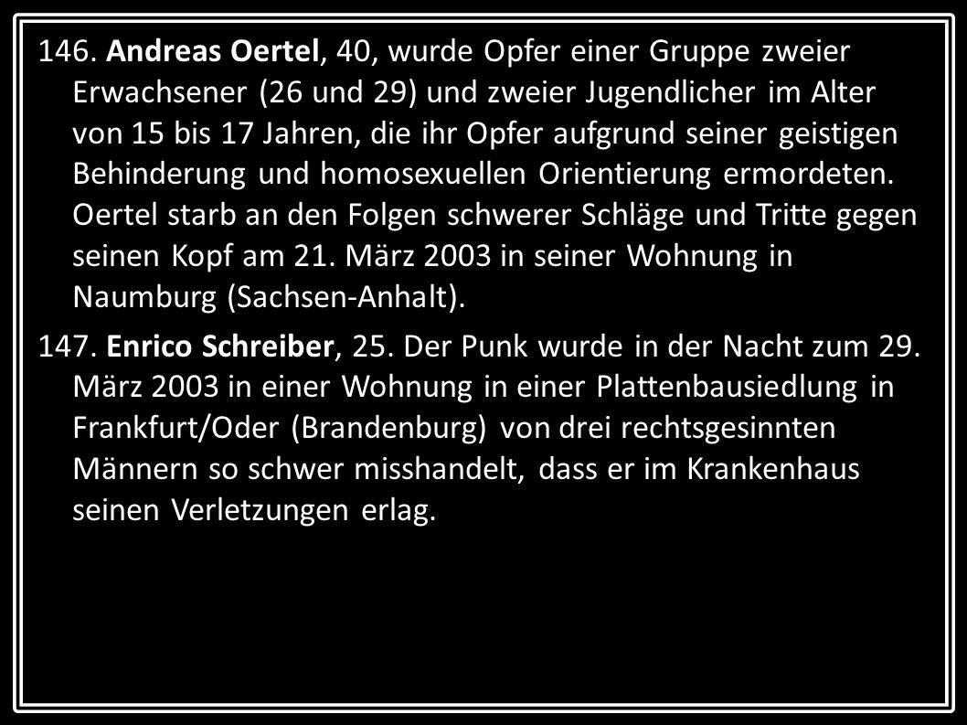 146. Andreas Oertel, 40, wurde Opfer einer Gruppe zweier Erwachsener (26 und 29) und zweier Jugendlicher im Alter von 15 bis 17 Jahren, die ihr Opfer aufgrund seiner geistigen Behinderung und homosexuellen Orientierung ermordeten. Oertel starb an den Folgen schwerer Schläge und Tritte gegen seinen Kopf am 21. März 2003 in seiner Wohnung in Naumburg (Sachsen-Anhalt).