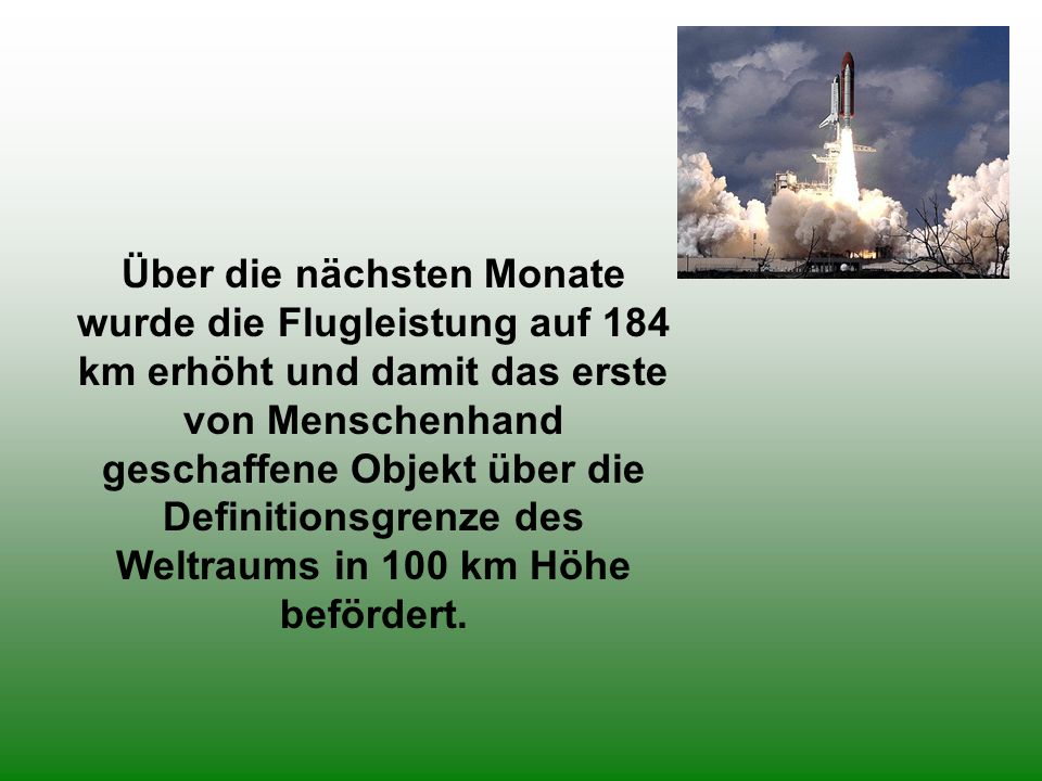 Über die nächsten Monate wurde die Flugleistung auf 184 km erhöht und damit das erste von Menschenhand geschaffene Objekt über die Definitionsgrenze des Weltraums in 100 km Höhe befördert.