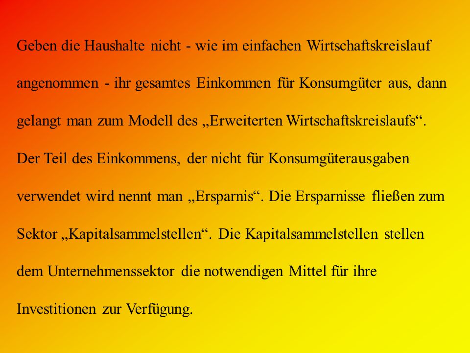 Geben die Haushalte nicht - wie im einfachen Wirtschaftskreislauf angenommen - ihr gesamtes Einkommen für Konsumgüter aus, dann gelangt man zum Modell des „Erweiterten Wirtschaftskreislaufs .