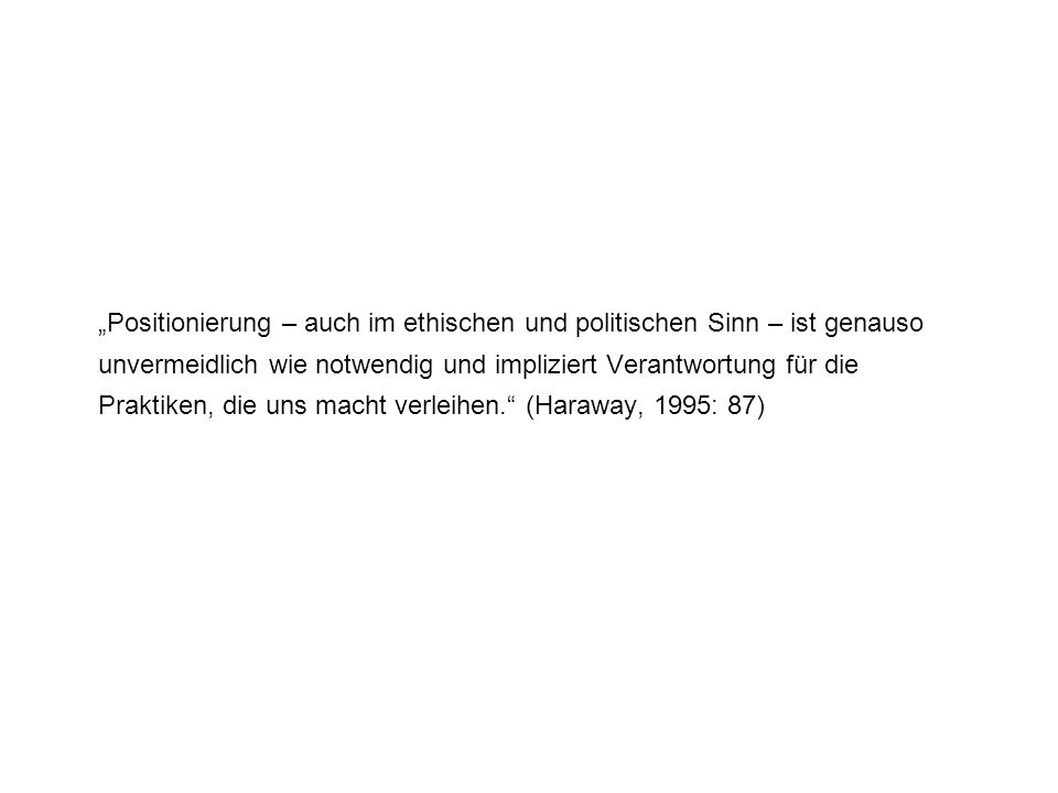 „Positionierung – auch im ethischen und politischen Sinn – ist genauso unvermeidlich wie notwendig und impliziert Verantwortung für die Praktiken, die uns macht verleihen. (Haraway, 1995: 87)