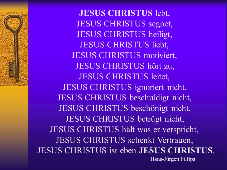 JESUS CHRISTUS lebt, JESUS CHRISTUS segnet, JESUS CHRISTUS heiligt, JESUS CHRISTUS liebt, JESUS CHRISTUS motiviert, JESUS CHRISTUS hört zu, JESUS CHRISTUS leitet, JESUS CHRISTUS ignoriert nicht, JESUS CHRISTUS beschuldigt nicht, JESUS CHRISTUS beschönigt nicht, JESUS CHRISTUS betrügt nicht, JESUS CHRISTUS hält was er verspricht, JESUS CHRISTUS schenkt Vertrauen, JESUS CHRISTUS ist eben JESUS CHRISTUS.