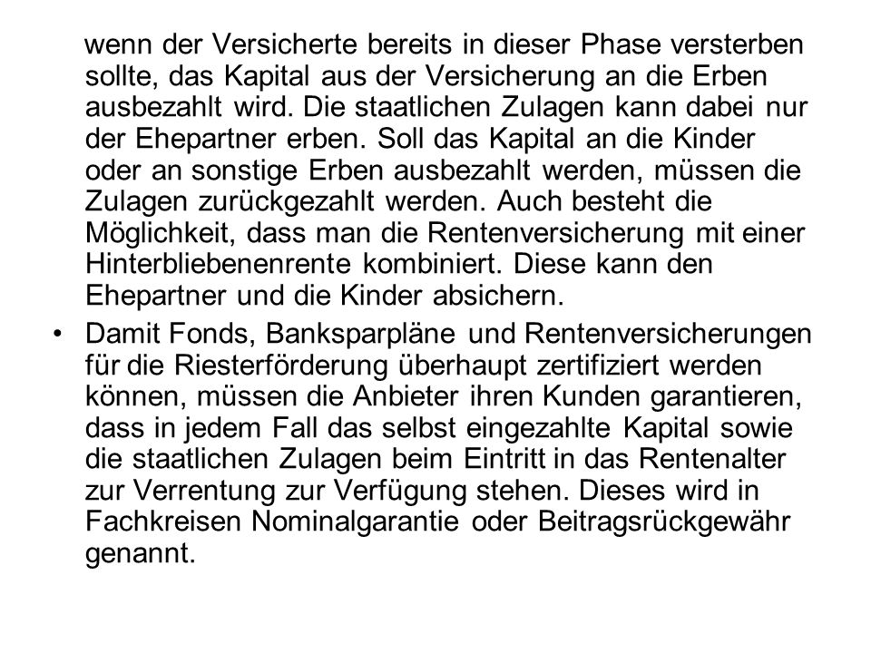 wenn der Versicherte bereits in dieser Phase versterben sollte, das Kapital aus der Versicherung an die Erben ausbezahlt wird. Die staatlichen Zulagen kann dabei nur der Ehepartner erben. Soll das Kapital an die Kinder oder an sonstige Erben ausbezahlt werden, müssen die Zulagen zurückgezahlt werden. Auch besteht die Möglichkeit, dass man die Rentenversicherung mit einer Hinterbliebenenrente kombiniert. Diese kann den Ehepartner und die Kinder absichern.