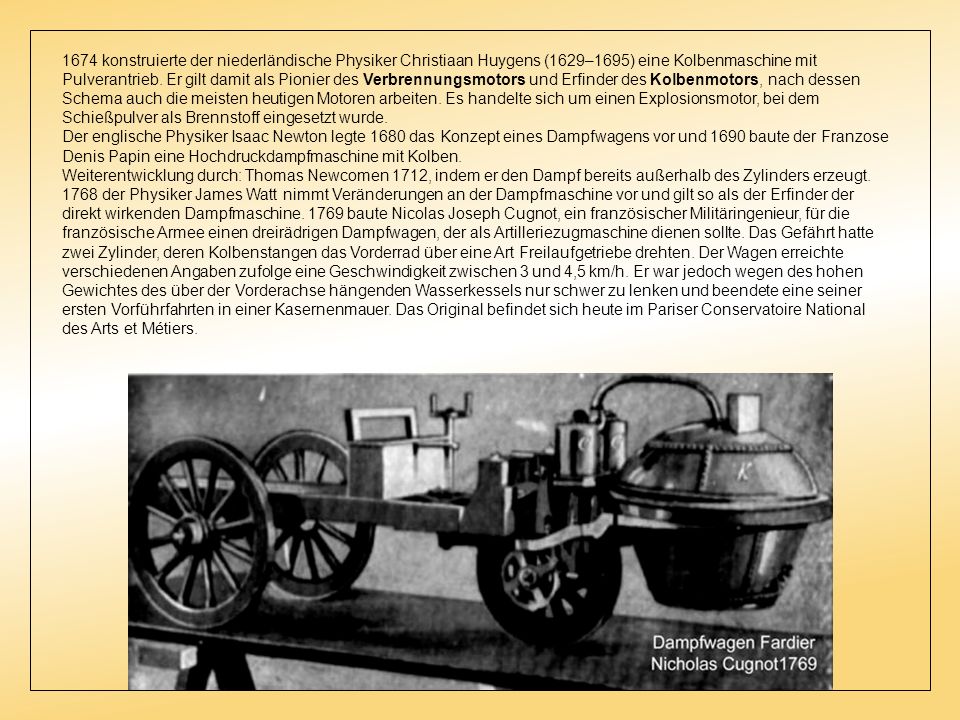 1674 konstruierte der niederländische Physiker Christiaan Huygens (1629–1695) eine Kolbenmaschine mit Pulverantrieb. Er gilt damit als Pionier des Verbrennungsmotors und Erfinder des Kolbenmotors, nach dessen Schema auch die meisten heutigen Motoren arbeiten. Es handelte sich um einen Explosionsmotor, bei dem Schießpulver als Brennstoff eingesetzt wurde.