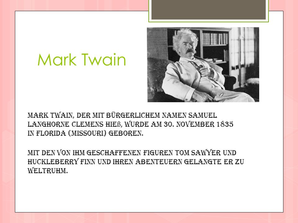 Mark Twain Mark Twain, der mit bürgerlichem Namen Samuel Langhorne Clemens hieß, wurde am 30. November 1835 in Florida (Missouri) geboren.