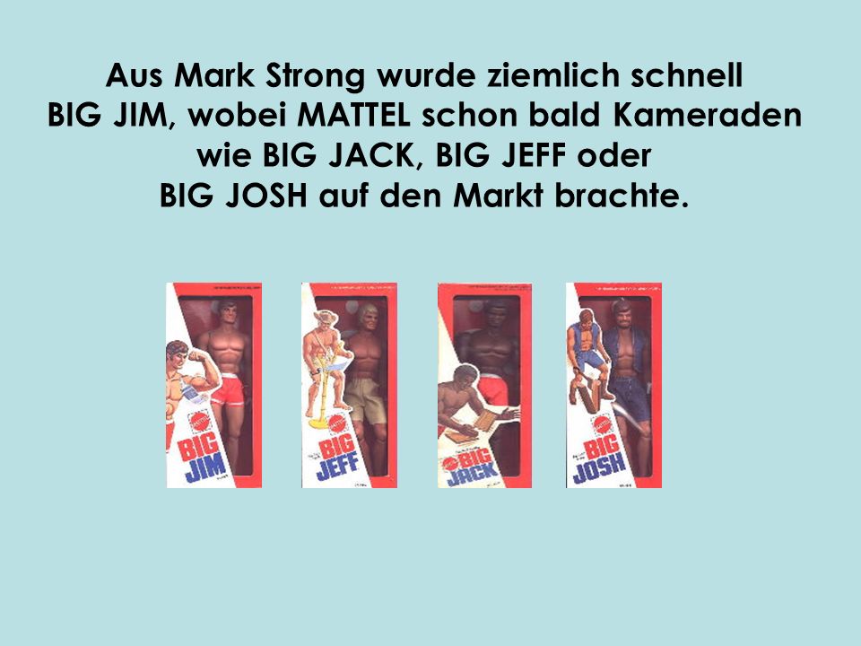 Aus Mark Strong wurde ziemlich schnell BIG JIM, wobei MATTEL schon bald Kameraden wie BIG JACK, BIG JEFF oder BIG JOSH auf den Markt brachte.
