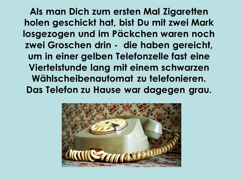 Als man Dich zum ersten Mal Zigaretten holen geschickt hat, bist Du mit zwei Mark losgezogen und im Päckchen waren noch zwei Groschen drin ‑ die haben gereicht, um in einer gelben Telefonzelle fast eine Viertelstunde lang mit einem schwarzen Wählscheibenautomat zu telefonieren.