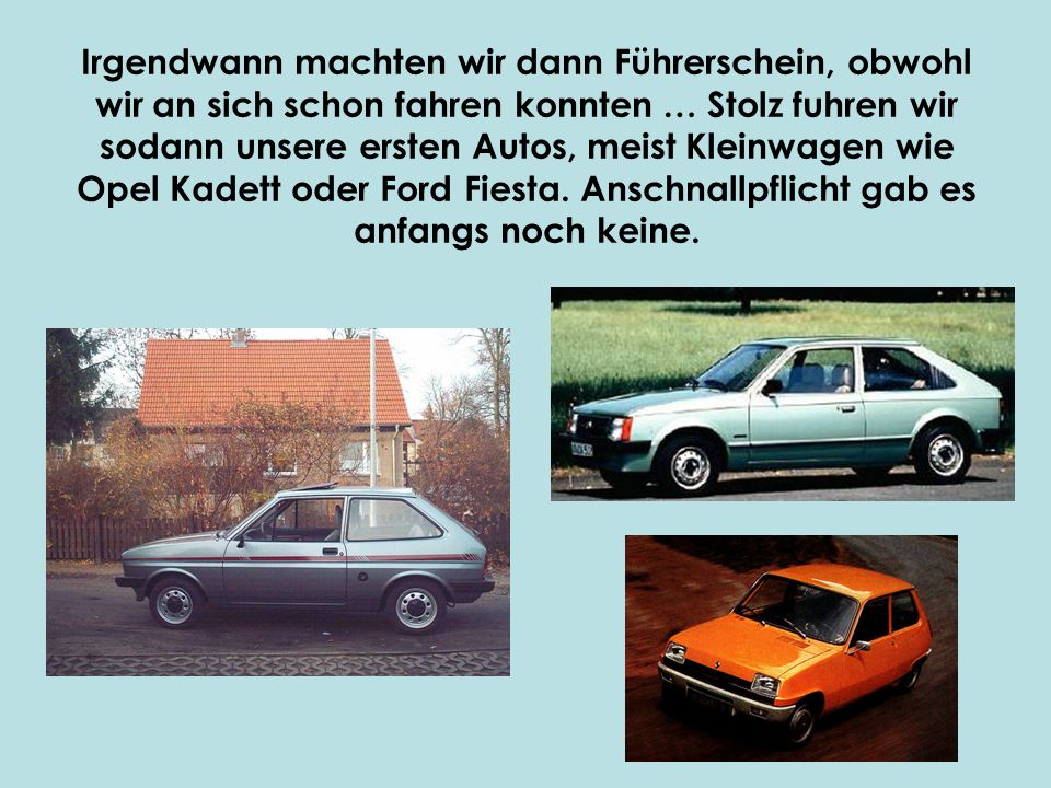 Irgendwann machten wir dann Führerschein, obwohl wir an sich schon fahren konnten … Stolz fuhren wir sodann unsere ersten Autos, meist Kleinwagen wie Opel Kadett oder Ford Fiesta.