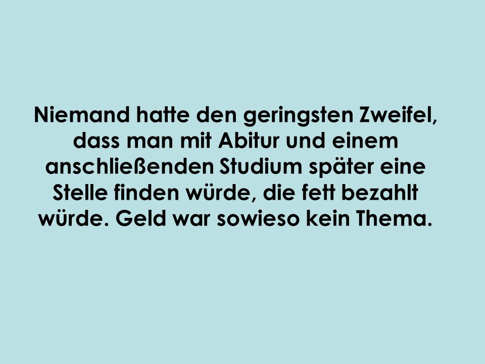 Niemand hatte den geringsten Zweifel, dass man mit Abitur und einem anschließenden Studium später eine Stelle finden würde, die fett bezahlt würde.
