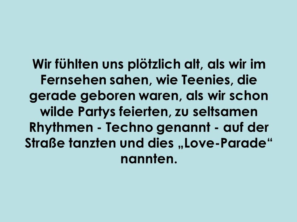 Wir fühlten uns plötzlich alt, als wir im Fernsehen sahen, wie Teenies, die gerade geboren waren, als wir schon wilde Partys feierten, zu seltsamen Rhythmen - Techno genannt - auf der Straße tanzten und dies „Love-Parade nannten.