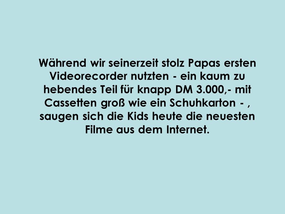 Während wir seinerzeit stolz Papas ersten Videorecorder nutzten - ein kaum zu hebendes Teil für knapp DM 3.000,- mit Cassetten groß wie ein Schuhkarton - , saugen sich die Kids heute die neuesten Filme aus dem Internet.