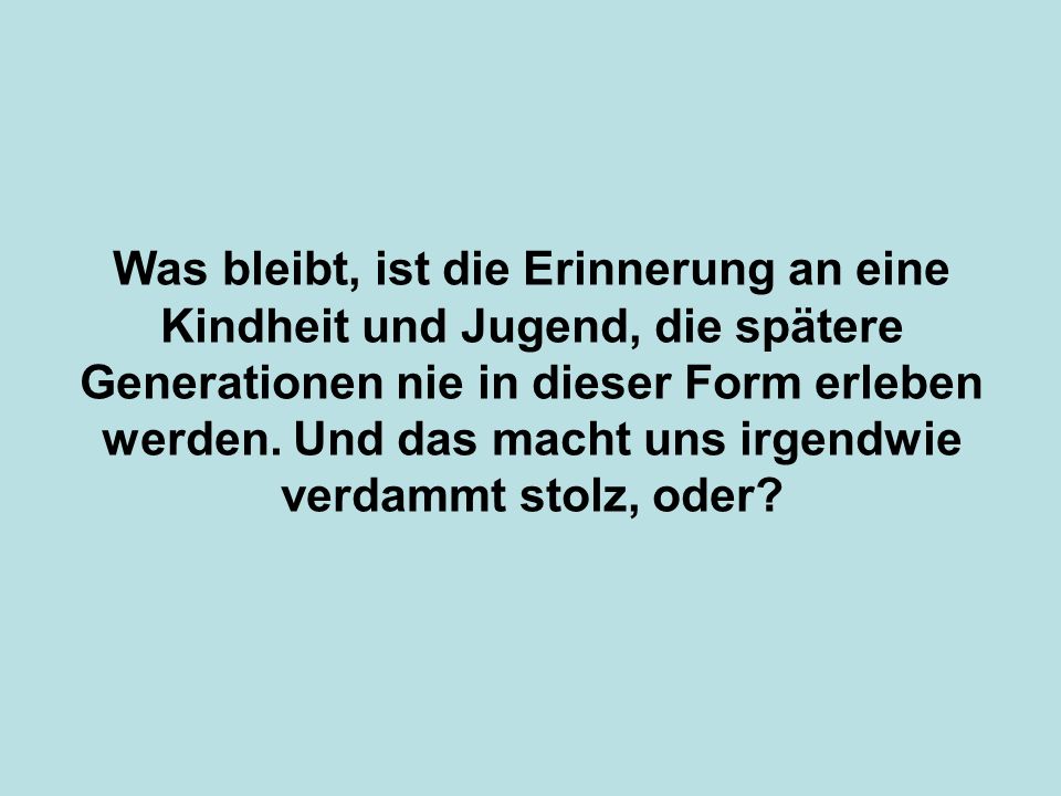 Was bleibt, ist die Erinnerung an eine Kindheit und Jugend, die spätere Generationen nie in dieser Form erleben werden.