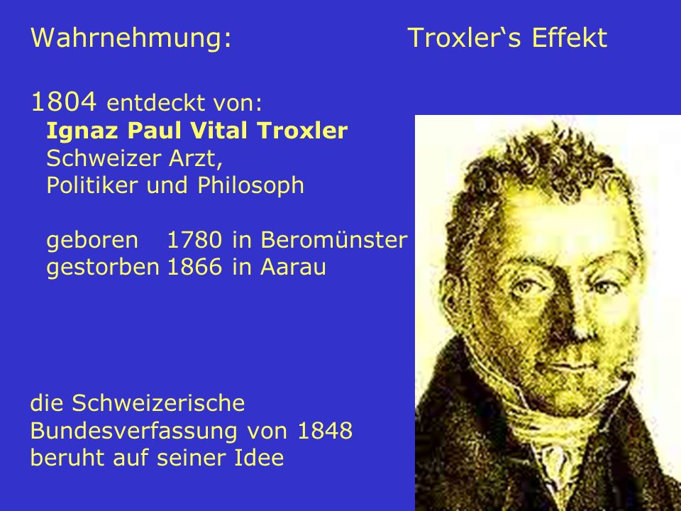 Wahrnehmung: Troxler‘s Effekt 1804 entdeckt von: Ignaz Paul Vital Troxler Schweizer Arzt, Politiker und Philosoph geboren 1780 in Beromünster gestorben 1866 in Aarau die Schweizerische Bundesverfassung von 1848 beruht auf seiner Idee