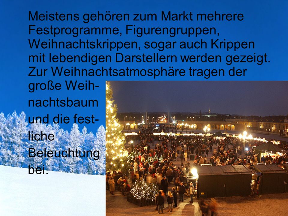 Meistens gehören zum Markt mehrere Festprogramme, Figurengruppen, Weihnachtskrippen, sogar auch Krippen mit lebendigen Darstellern werden gezeigt. Zur Weihnachtsatmosphäre tragen der große Weih-
