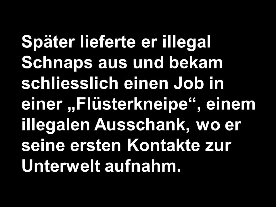 Später lieferte er illegal Schnaps aus und bekam schliesslich einen Job in einer „Flüsterkneipe , einem illegalen Ausschank, wo er seine ersten Kontakte zur Unterwelt aufnahm.