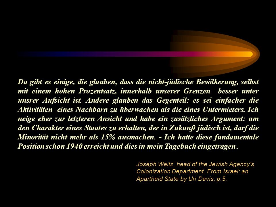 Da gibt es einige, die glauben, dass die nicht-jüdische Bevölkerung, selbst mit einem hohen Prozentsatz, innerhalb unserer Grenzen besser unter unsrer Aufsicht ist. Andere glauben das Gegenteil: es sei einfacher die Aktivitäten eines Nachbarn zu überwachen als die eines Untermieters. Ich neige eher zur letzteren Ansicht und habe ein zusätzliches Argument: um den Charakter eines Staates zu erhalten, der in Zukunft jüdisch ist, darf die Minorität nicht mehr als 15% ausmachen. - Ich hatte diese fundamentale Position schon 1940 erreicht und dies in mein Tagebuch eingetragen .