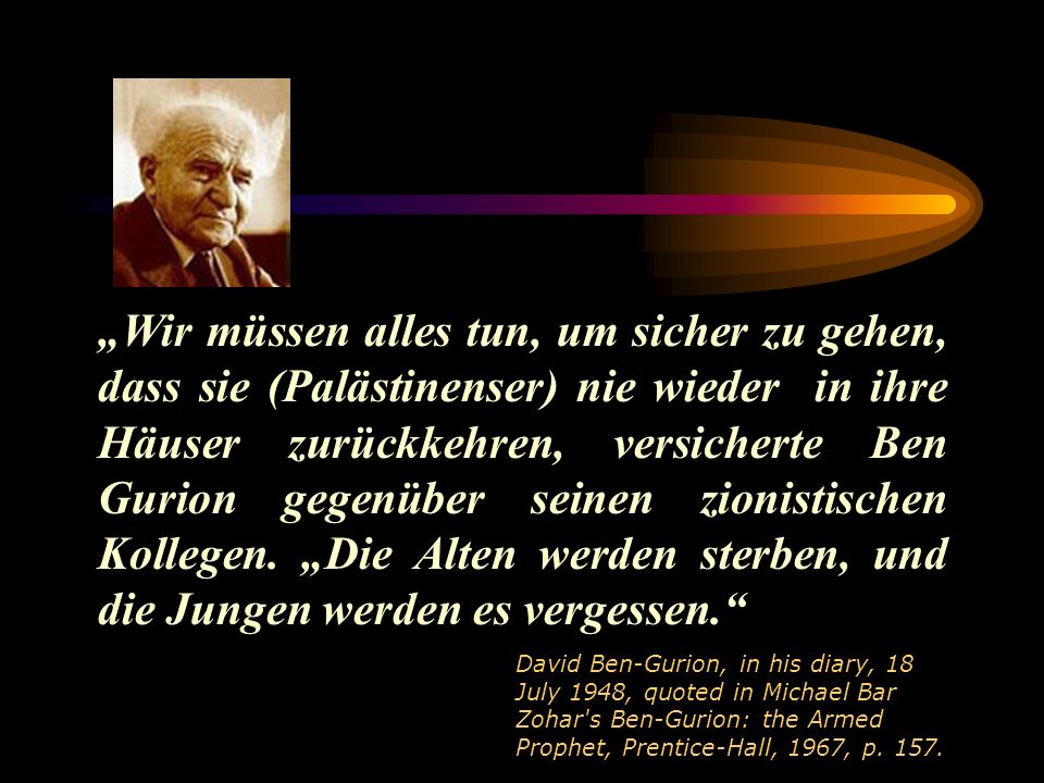 „Wir müssen alles tun, um sicher zu gehen, dass sie (Palästinenser) nie wieder in ihre Häuser zurückkehren, versicherte Ben Gurion gegenüber seinen zionistischen Kollegen. „Die Alten werden sterben, und die Jungen werden es vergessen.