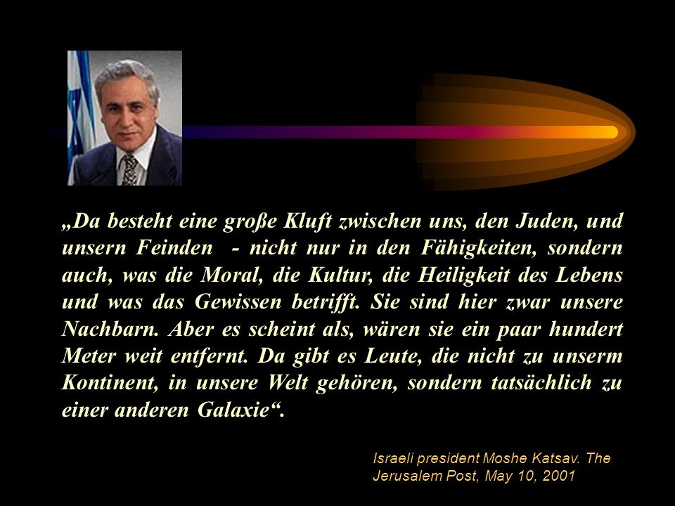 „Da besteht eine große Kluft zwischen uns, den Juden, und unsern Feinden - nicht nur in den Fähigkeiten, sondern auch, was die Moral, die Kultur, die Heiligkeit des Lebens und was das Gewissen betrifft. Sie sind hier zwar unsere Nachbarn. Aber es scheint als, wären sie ein paar hundert Meter weit entfernt. Da gibt es Leute, die nicht zu unserm Kontinent, in unsere Welt gehören, sondern tatsächlich zu einer anderen Galaxie .