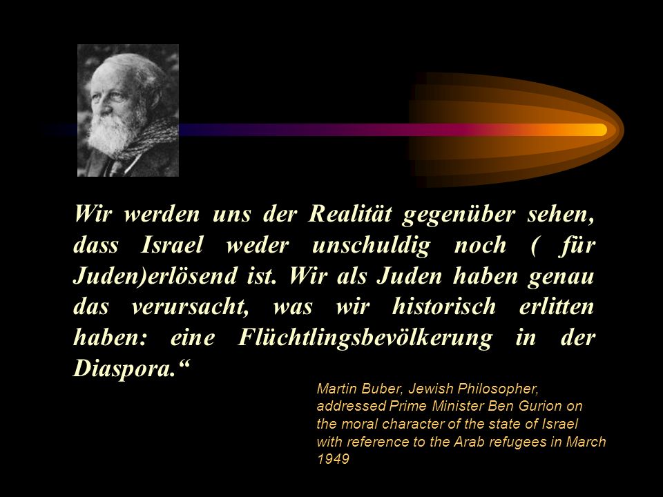 Wir werden uns der Realität gegenüber sehen, dass Israel weder unschuldig noch ( für Juden)erlösend ist. Wir als Juden haben genau das verursacht, was wir historisch erlitten haben: eine Flüchtlingsbevölkerung in der Diaspora.