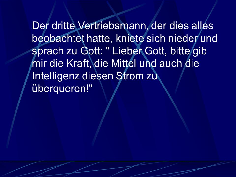 Der dritte Vertriebsmann, der dies alles beobachtet hatte, kniete sich nieder und sprach zu Gott: Lieber Gott, bitte gib mir die Kraft, die Mittel und auch die Intelligenz diesen Strom zu überqueren!