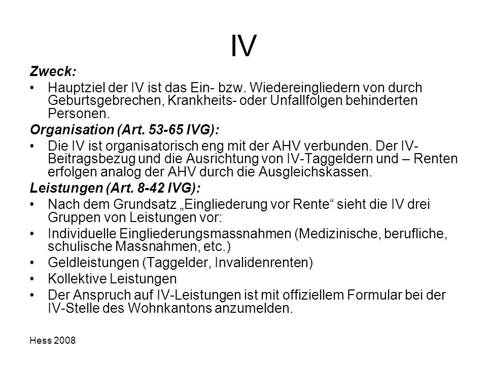 IV Zweck: Hauptziel der IV ist das Ein- bzw. Wiedereingliedern von durch Geburtsgebrechen, Krankheits- oder Unfallfolgen behinderten Personen.