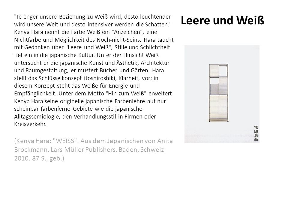 Je enger unsere Beziehung zu Weiß wird, desto leuchtender wird unsere Welt und desto intensiver werden die Schatten. Kenya Hara nennt die Farbe Weiß ein Anzeichen , eine Nichtfarbe und Möglichkeit des Noch-nicht-Seins. Hara taucht mit Gedanken über Leere und Weiß , Stille und Schlichtheit tief ein in die japanische Kultur. Unter der Hinsicht Weiß untersucht er die japanische Kunst und Ästhetik, Architektur und Raumgestaltung, er mustert Bücher und Gärten. Hara stellt das Schlüsselkonzept itoshiroshiki, Klarheit, vor; in diesem Konzept steht das Weiße für Energie und Empfänglichkeit. Unter dem Motto Hin zum Weiß erweitert Kenya Hara seine originelle japanische Farbenlehre auf nur scheinbar farbenferne Gebiete wie die japanische Alltagssemiologie, den Verhandlungsstil in Firmen oder Kreisverkehr.