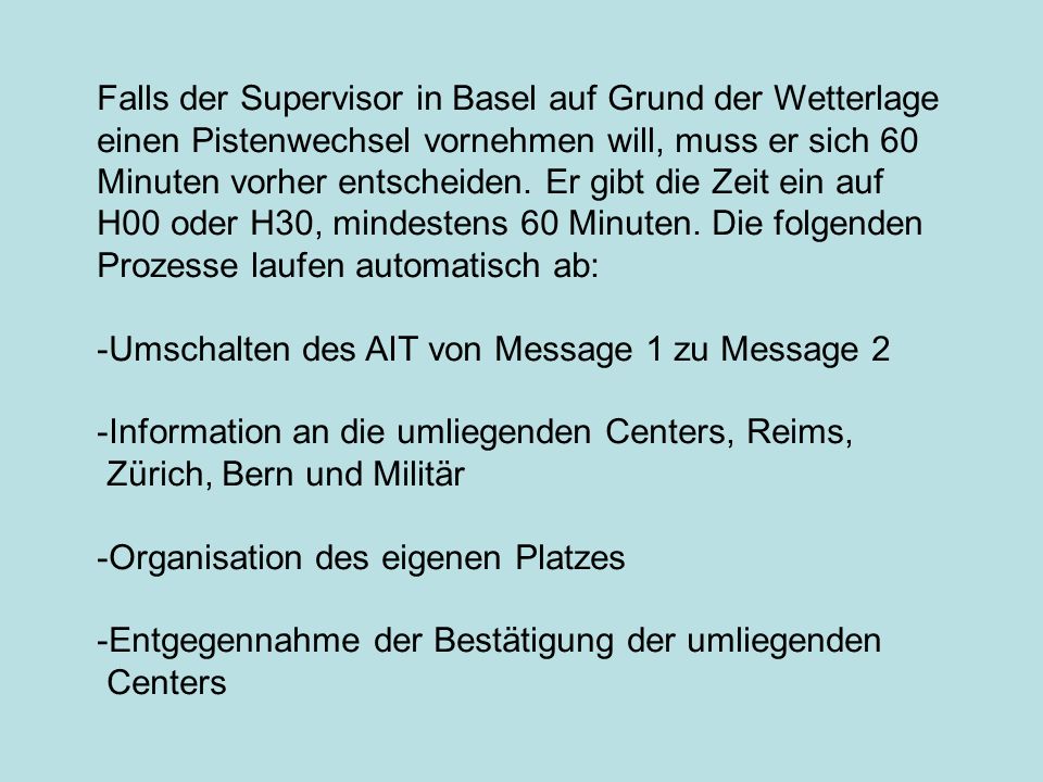 Falls der Supervisor in Basel auf Grund der Wetterlage einen Pistenwechsel vornehmen will, muss er sich 60 Minuten vorher entscheiden. Er gibt die Zeit ein auf H00 oder H30, mindestens 60 Minuten. Die folgenden Prozesse laufen automatisch ab: