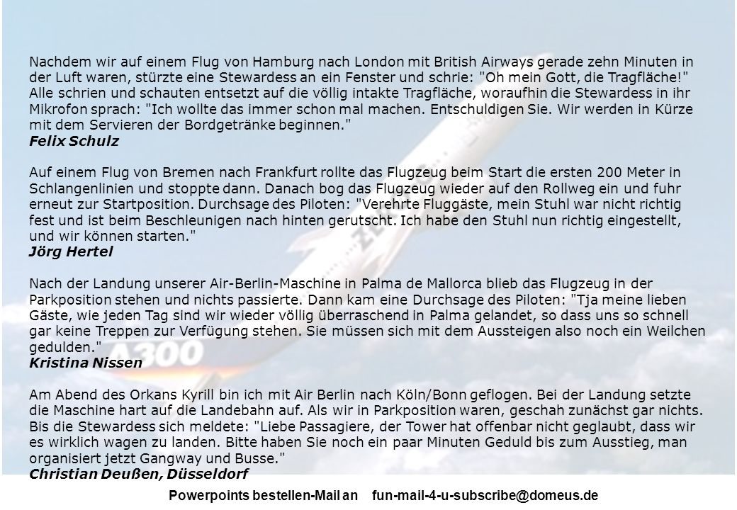 Nachdem wir auf einem Flug von Hamburg nach London mit British Airways gerade zehn Minuten in der Luft waren, stürzte eine Stewardess an ein Fenster und schrie: Oh mein Gott, die Tragfläche! Alle schrien und schauten entsetzt auf die völlig intakte Tragfläche, woraufhin die Stewardess in ihr Mikrofon sprach: Ich wollte das immer schon mal machen. Entschuldigen Sie. Wir werden in Kürze mit dem Servieren der Bordgetränke beginnen.