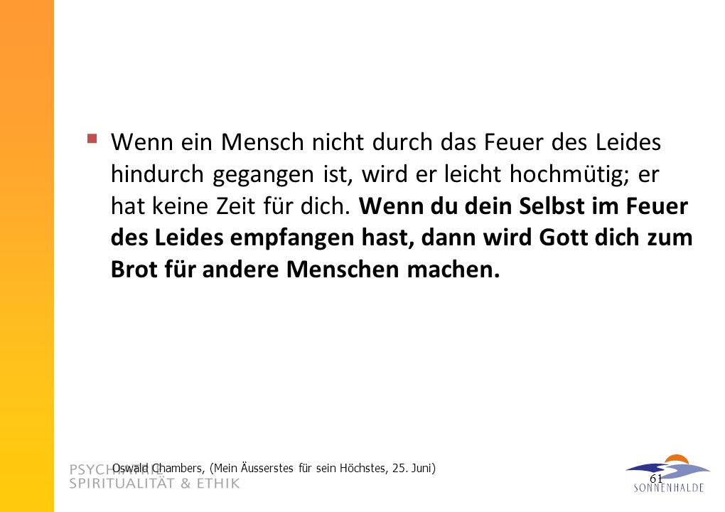 Wenn ein Mensch nicht durch das Feuer des Leides hindurch gegangen ist, wird er leicht hochmütig; er hat keine Zeit für dich. Wenn du dein Selbst im Feuer des Leides empfangen hast, dann wird Gott dich zum Brot für andere Menschen machen.