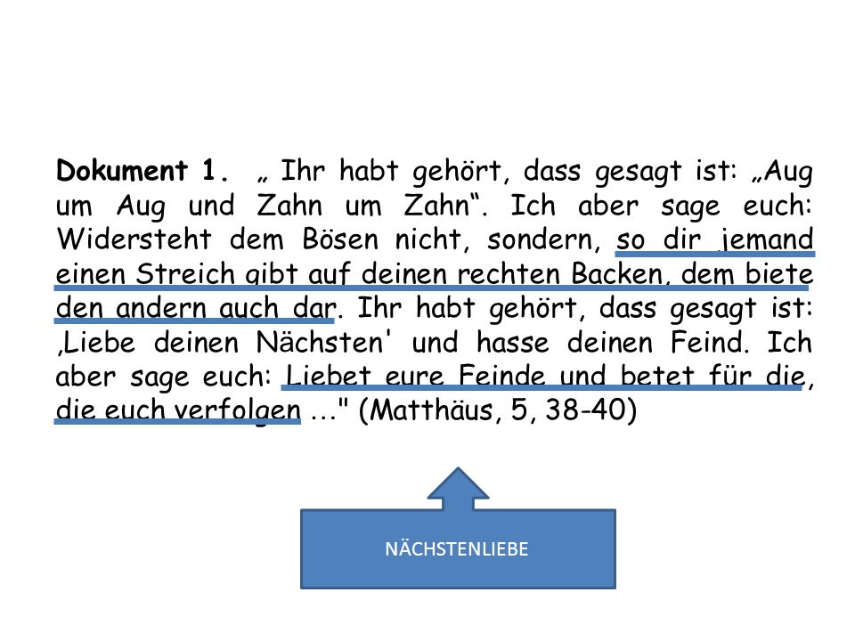 Dokument 1. „ Ihr habt gehört, dass gesagt ist: „Aug um Aug und Zahn um Zahn . Ich aber sage euch: Widersteht dem Bösen nicht, sondern, so dir jemand einen Streich gibt auf deinen rechten Backen, dem biete den andern auch dar. Ihr habt gehört, dass gesagt ist: ,Liebe deinen Nächsten und hasse deinen Feind. Ich aber sage euch: Liebet eure Feinde und betet für die, die euch verfolgen … (Matthäus, 5, 38-40)