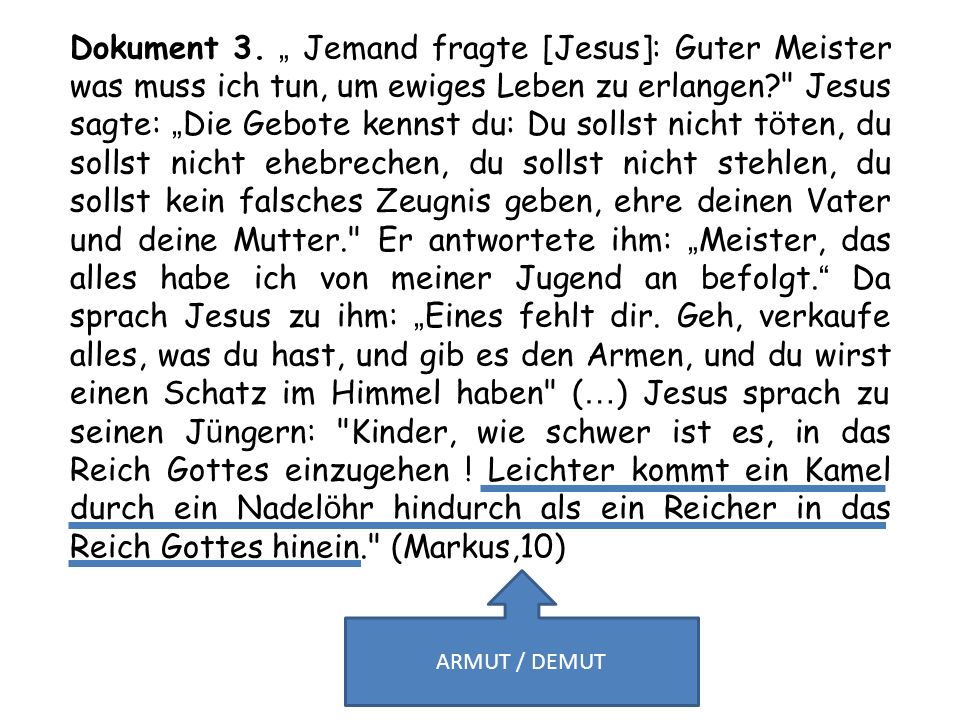 Dokument 3. „ Jemand fragte [Jesus]: Guter Meister was muss ich tun, um ewiges Leben zu erlangen Jesus sagte: „Die Gebote kennst du: Du sollst nicht töten, du sollst nicht ehebrechen, du sollst nicht stehlen, du sollst kein falsches Zeugnis geben, eh­re deinen Vater und deine Mutter. Er antwortete ihm: „Meister, das alles habe ich von meiner Jugend an befolgt. Da sprach Jesus zu ihm: „Eines fehlt dir. Geh, verkaufe alles, was du hast, und gib es den Armen, und du wirst einen Schatz im Himmel haben (…) Jesus sprach zu seinen Jüngern: Kinder, wie schwer ist es, in das Reich Gottes einzugehen ! Leichter kommt ein Kamel durch ein Nadelöhr hindurch als ein Reicher in das Reich Gottes hinein. (Markus,10)