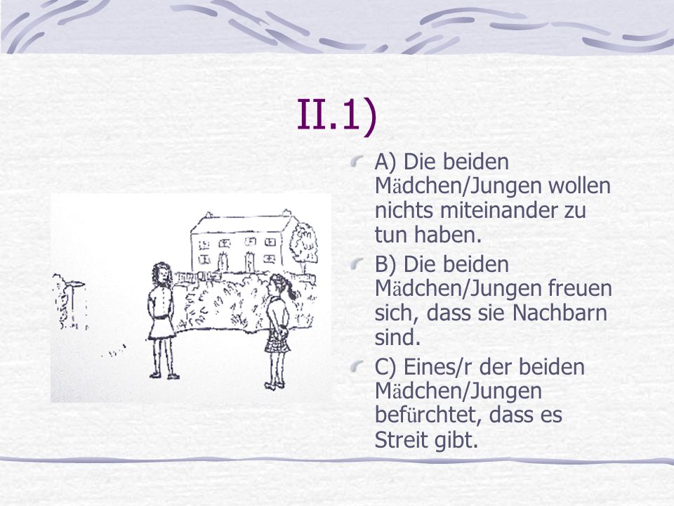 II.1) A) Die beiden Mädchen/Jungen wollen nichts miteinander zu tun haben. B) Die beiden Mädchen/Jungen freuen sich, dass sie Nachbarn sind.