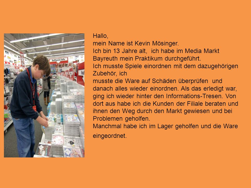 Hallo, mein Name ist Kevin Mösinger. Ich bin 13 Jahre alt, ich habe im Media Markt Bayreuth mein Praktikum durchgeführt.