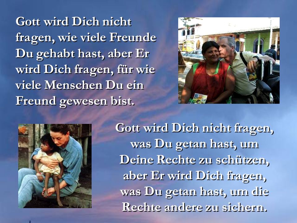 Gott wird Dich nicht fragen, wie viele Freunde Du gehabt hast, aber Er wird Dich fragen, für wie viele Menschen Du ein Freund gewesen bist.