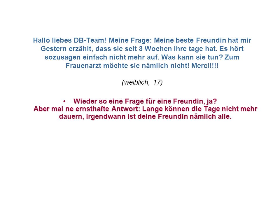 Hallo liebes DB-Team! Meine Frage: Meine beste Freundin hat mir Gestern erzählt, dass sie seit 3 Wochen ihre tage hat. Es hört sozusagen einfach nicht mehr auf. Was kann sie tun Zum Frauenarzt möchte sie nämlich nicht! Merci!!!! (weiblich, 17)