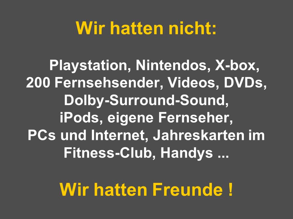 Wir hatten nicht: Playstation, Nintendos, X-box, 200 Fernsehsender, Videos, DVDs, Dolby-Surround-Sound, iPods, eigene Fernseher, PCs und Internet, Jahreskarten im Fitness-Club, Handys ...
