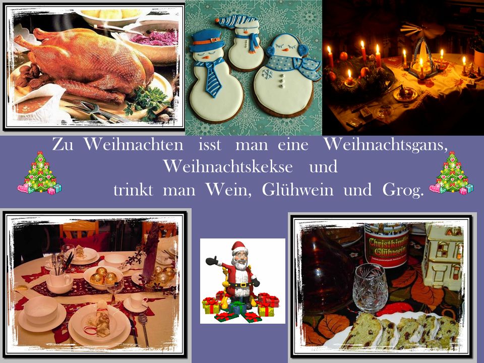 Zu Weihnachten isst man eine Weihnachtsgans, Weihnachtskekse und trinkt man Wein, Glühwein und Grog.