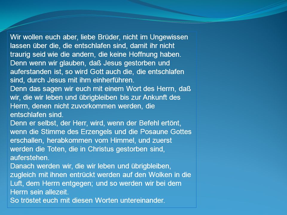 Wir wollen euch aber, liebe Brüder, nicht im Ungewissen lassen über die, die entschlafen sind, damit ihr nicht traurig seid wie die andern, die keine Hoffnung haben.