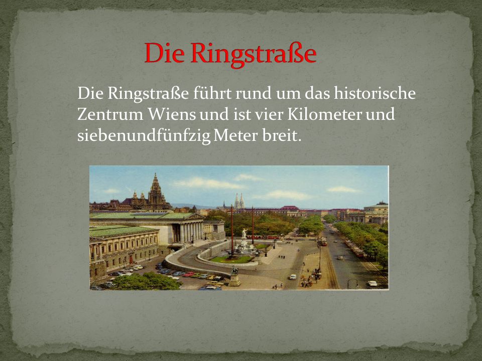 Die Ringstraße Die Ringstraße führt rund um das historische Zentrum Wiens und ist vier Kilometer und siebenundfünfzig Meter breit.