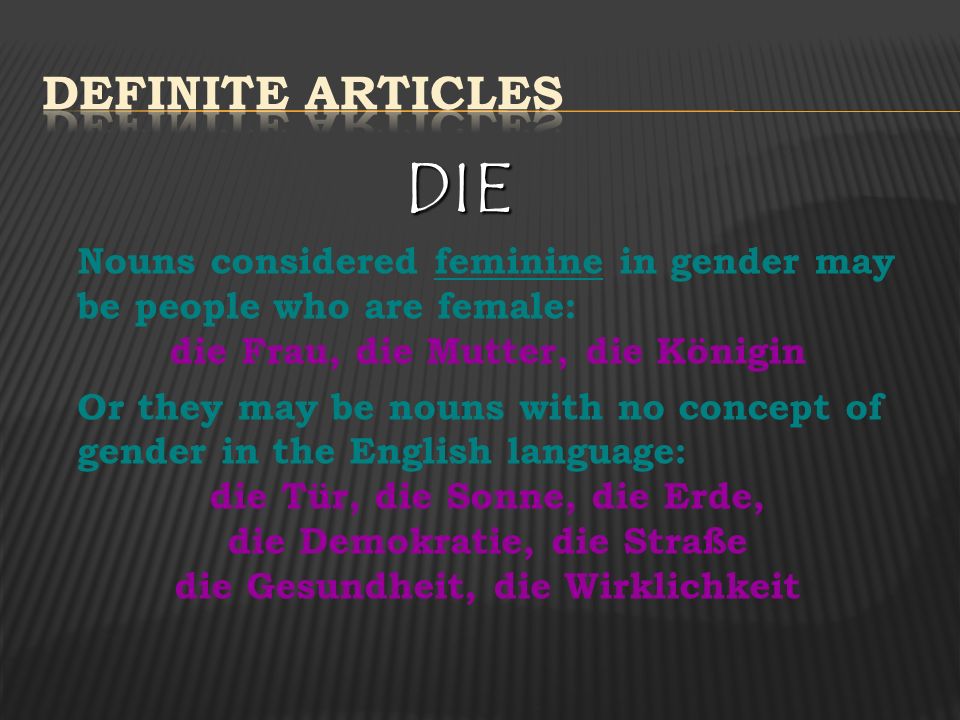 Definite Articles DIE. Nouns considered feminine in gender may be people who are female: die Frau, die Mutter, die Königin.