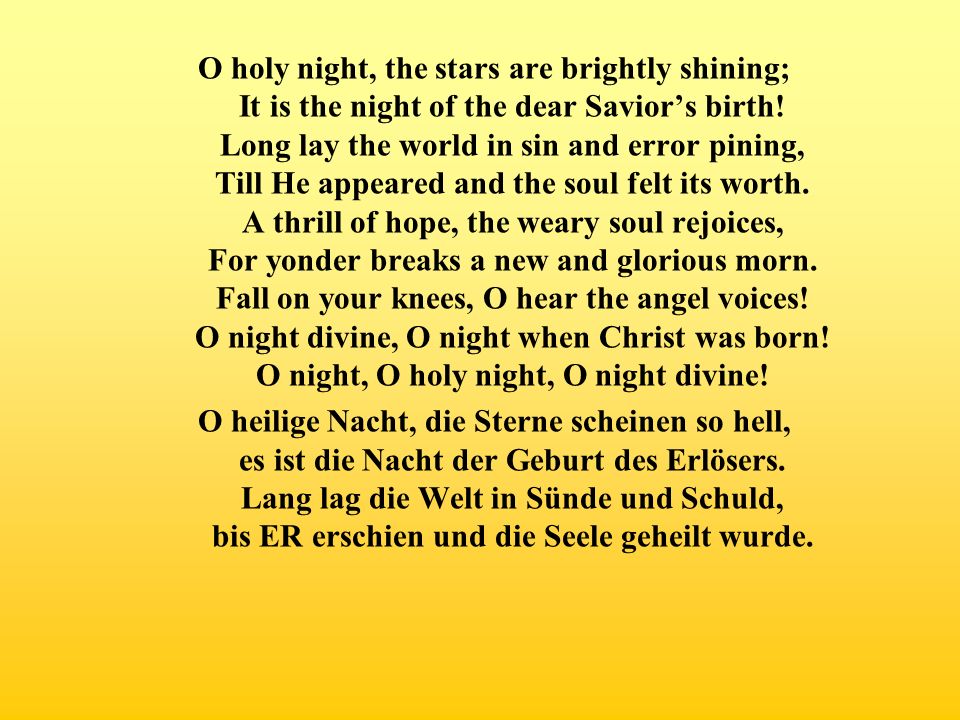 O holy night, the stars are brightly shining; It is the night of the dear Savior’s birth! Long lay the world in sin and error pining, Till He appeared and the soul felt its worth. A thrill of hope, the weary soul rejoices, For yonder breaks a new and glorious morn. Fall on your knees, O hear the angel voices! O night divine, O night when Christ was born! O night, O holy night, O night divine!