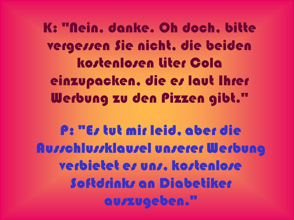 K: Nein, danke. Oh doch, bitte vergessen Sie nicht, die beiden kostenlosen Liter Cola einzupacken, die es laut Ihrer Werbung zu den Pizzen gibt.