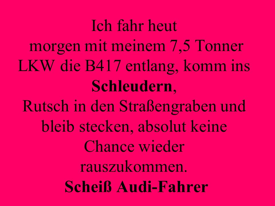 Ich fahr heut morgen mit meinem 7,5 Tonner LKW die B417 entlang, komm ins Schleudern, Rutsch in den Straßengraben und bleib stecken, absolut keine Chance wieder rauszukommen.