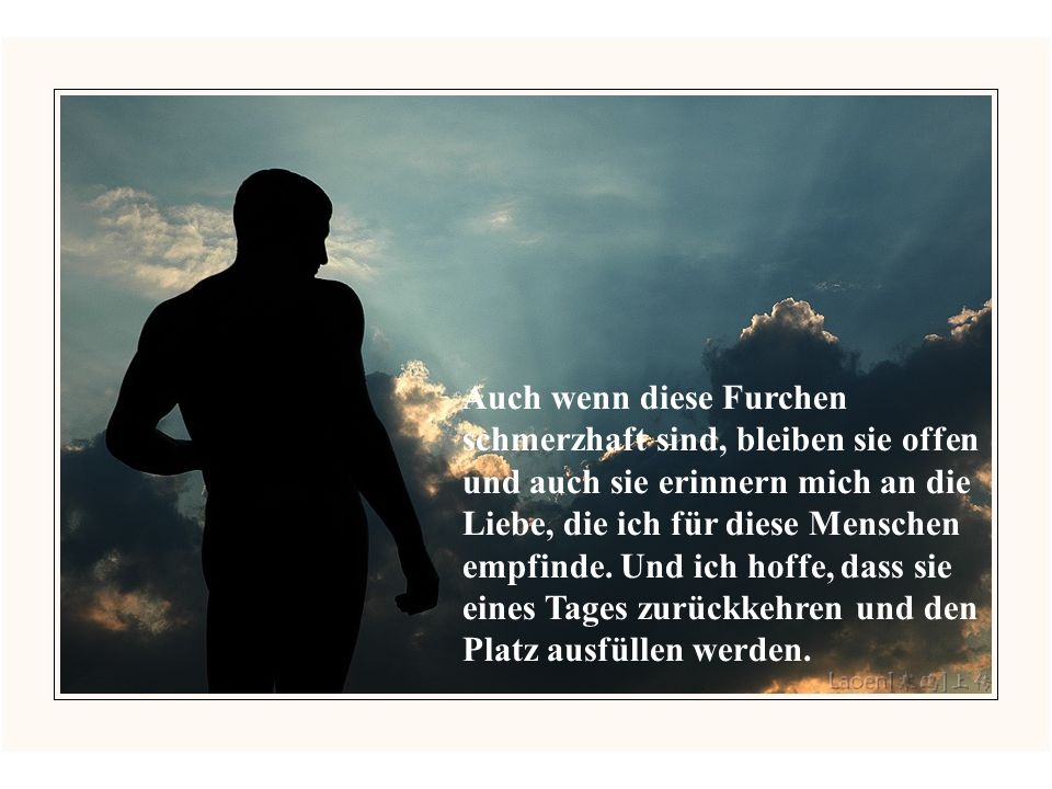 Auch wenn diese Furchen schmerzhaft sind, bleiben sie offen und auch sie erinnern mich an die Liebe, die ich für diese Menschen empfinde.