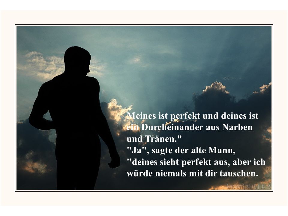 Meines ist perfekt und deines ist ein Durcheinander aus Narben und Tränen. Ja , sagte der alte Mann, deines sieht perfekt aus, aber ich würde niemals mit dir tauschen.