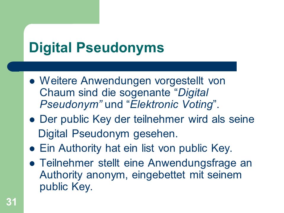 Digital Pseudonyms Weitere Anwendungen vorgestellt von Chaum sind die sogenante Digital Pseudonym und Elektronic Voting .