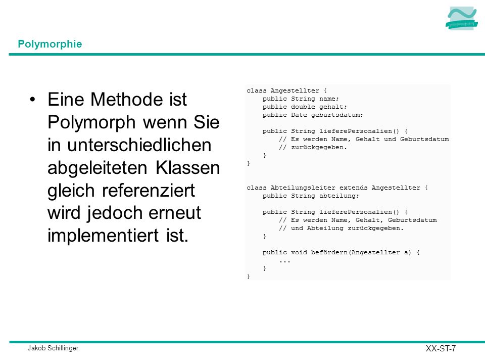 Polymorphie Eine Methode ist Polymorph wenn Sie in unterschiedlichen abgeleiteten Klassen gleich referenziert wird jedoch erneut implementiert ist.