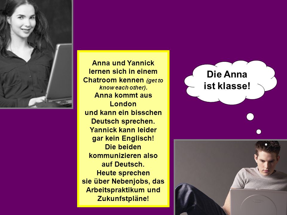 Anna und Yannick lernen sich in einem Chatroom kennen (get to know each other). Anna kommt aus London und kann ein bisschen Deutsch sprechen. Yannick kann leider gar kein Englisch! Die beiden kommunizieren also auf Deutsch. Heute sprechen sie über Nebenjobs, das Arbeitspraktikum und Zukunfstpläne!
