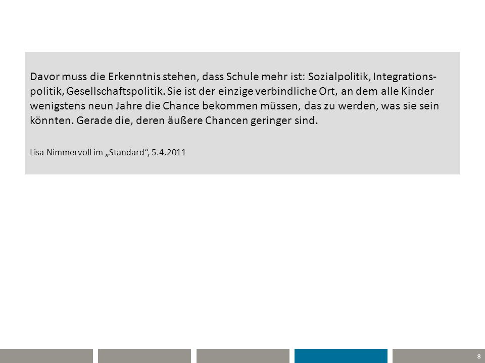 Davor muss die Erkenntnis stehen, dass Schule mehr ist: Sozialpolitik, Integrations-politik, Gesellschaftspolitik. Sie ist der einzige verbindliche Ort, an dem alle Kinder wenigstens neun Jahre die Chance bekommen müssen, das zu werden, was sie sein könnten. Gerade die, deren äußere Chancen geringer sind. Lisa Nimmervoll im „Standard ,
