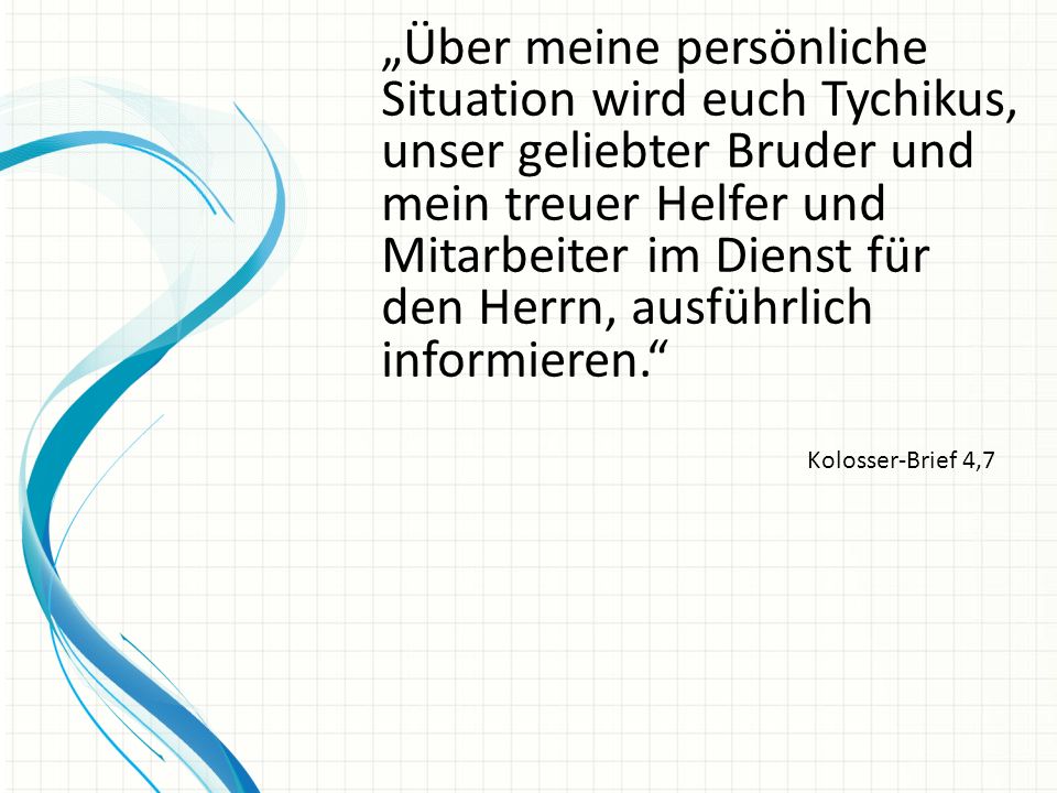 „Über meine persönliche Situation wird euch Tychikus, unser geliebter Bruder und mein treuer Helfer und Mitarbeiter im Dienst für den Herrn, ausführlich informieren.