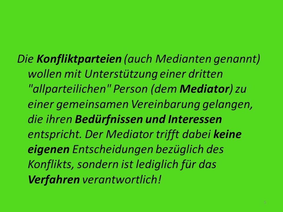 Die Konfliktparteien (auch Medianten genannt) wollen mit Unterstützung einer dritten allparteilichen Person (dem Mediator) zu einer gemeinsamen Vereinbarung gelangen, die ihren Bedürfnissen und Interessen entspricht.